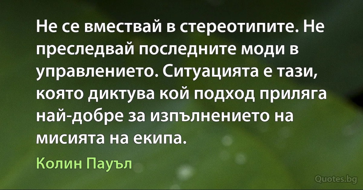 Не се вмествай в стереотипите. Не преследвай последните моди в управлението. Ситуацията е тази, която диктува кой подход приляга най-добре за изпълнението на мисията на екипа. (Колин Пауъл)