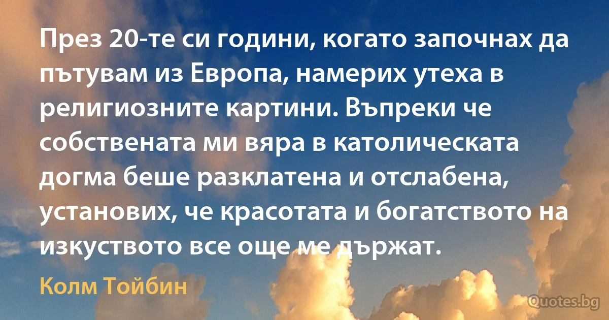 През 20-те си години, когато започнах да пътувам из Европа, намерих утеха в религиозните картини. Въпреки че собствената ми вяра в католическата догма беше разклатена и отслабена, установих, че красотата и богатството на изкуството все още ме държат. (Колм Тойбин)