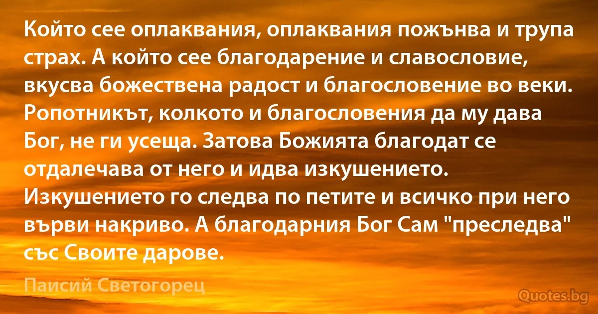 Който сее оплаквания, оплаквания пожънва и трупа страх. А който сее благодарение и славословие, вкусва божествена радост и благословение во веки. Ропотникът, колкото и благословения да му дава Бог, не ги усеща. Затова Божията благодат се отдалечава от него и идва изкушението. Изкушението го следва по петите и всичко при него върви накриво. А благодарния Бог Сам "преследва" със Своите дарове. (Паисий Светогорец)