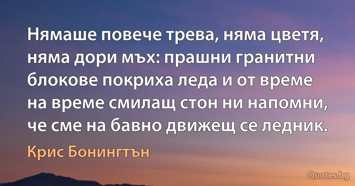 Нямаше повече трева, няма цветя, няма дори мъх: прашни гранитни блокове покриха леда и от време на време смилащ стон ни напомни, че сме на бавно движещ се ледник. (Крис Бонингтън)