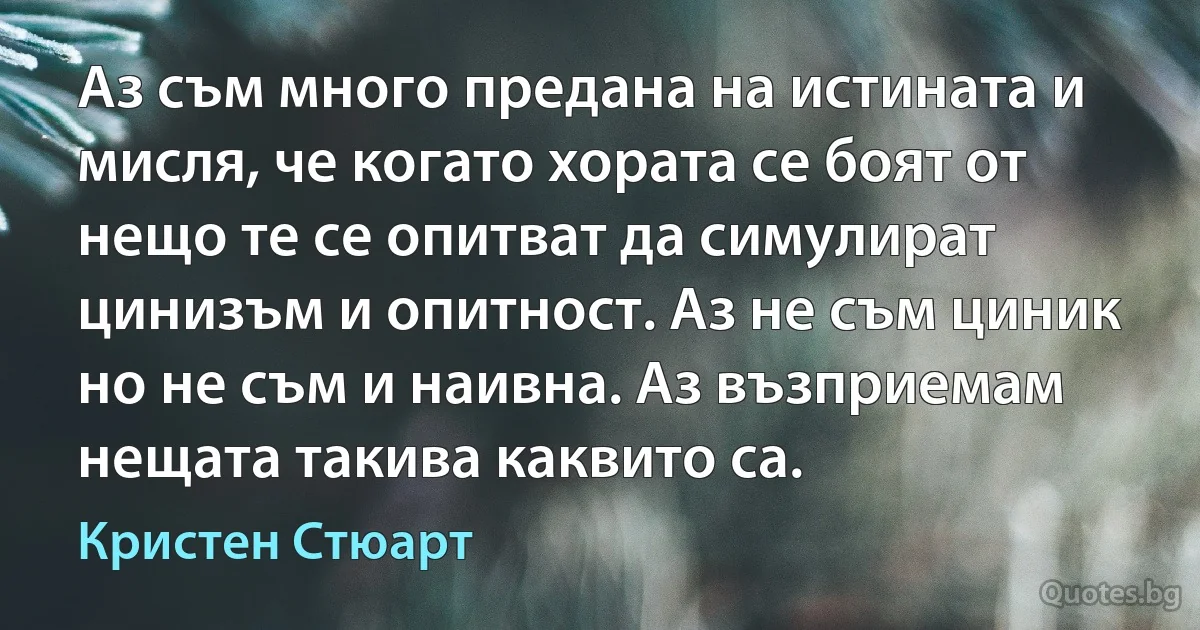 Аз съм много предана на истината и мисля, че когато хората се боят от нещо те се опитват да симулират цинизъм и опитност. Аз не съм циник но не съм и наивна. Аз възприемам нещата такива каквито са. (Кристен Стюарт)