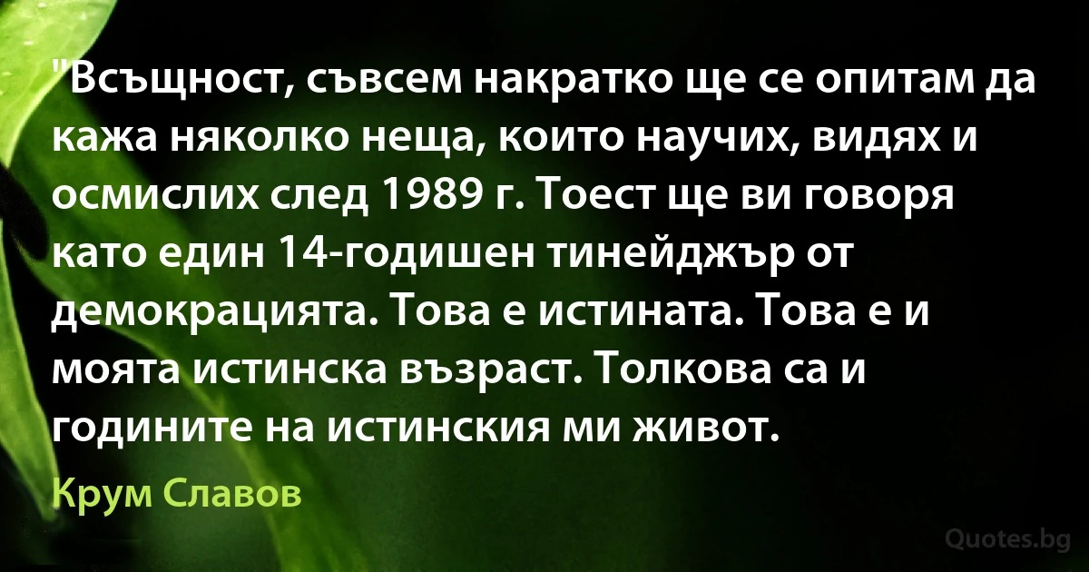 "Всъщност, съвсем накратко ще се опитам да кажа няколко неща, които научих, видях и осмислих след 1989 г. Тоест ще ви говоря като един 14-годишен тинейджър от демокрацията. Това е истината. Това е и моята истинска възраст. Толкова са и годините на истинския ми живот. (Крум Славов)