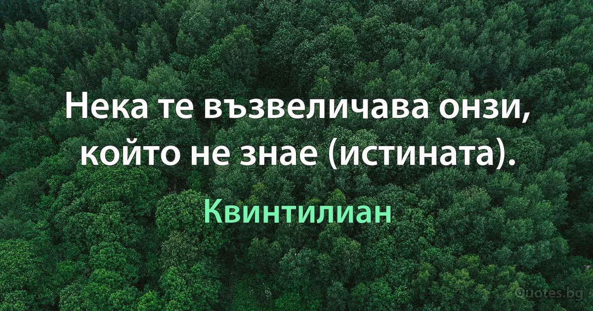 Нека те възвеличава онзи, който не знае (истината). (Квинтилиан)