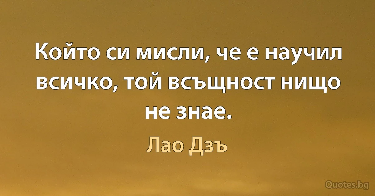 Който си мисли, че е научил всичко, той всъщност нищо не знае. (Лао Дзъ)