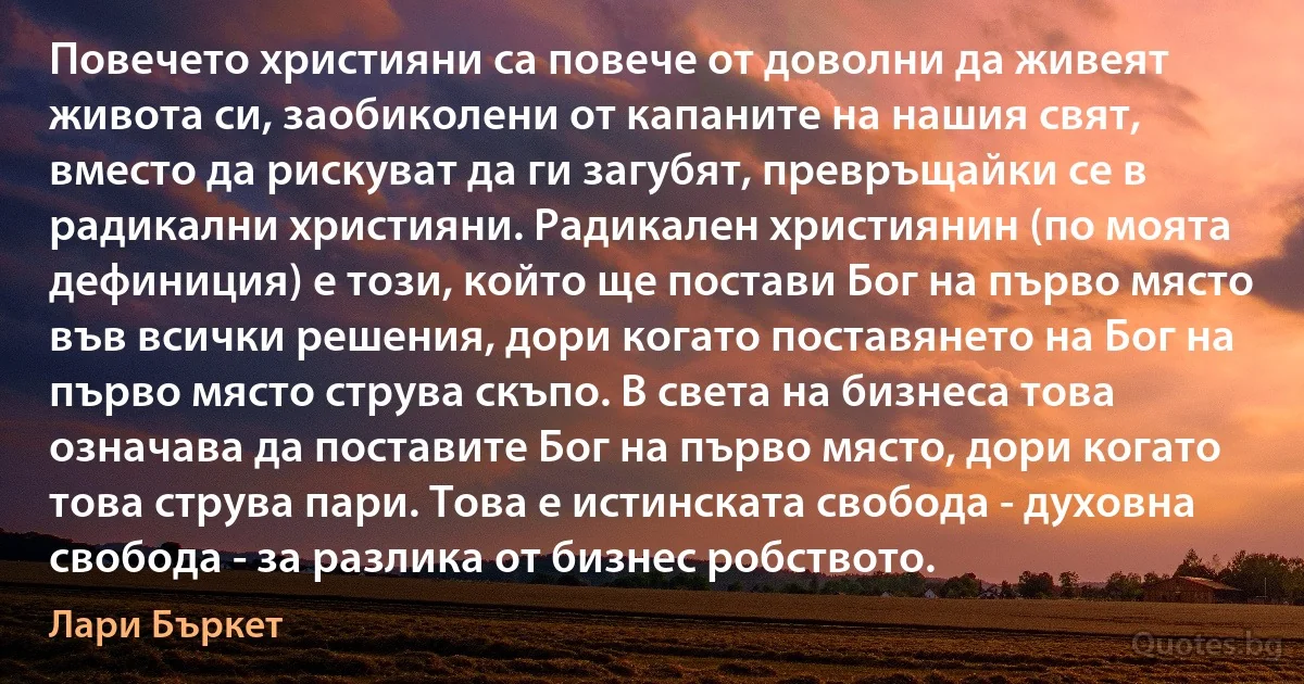 Повечето християни са повече от доволни да живеят живота си, заобиколени от капаните на нашия свят, вместо да рискуват да ги загубят, превръщайки се в радикални християни. Радикален християнин (по моята дефиниция) е този, който ще постави Бог на първо място във всички решения, дори когато поставянето на Бог на първо място струва скъпо. В света на бизнеса това означава да поставите Бог на първо място, дори когато това струва пари. Това е истинската свобода - духовна свобода - за разлика от бизнес робството. (Лари Бъркет)