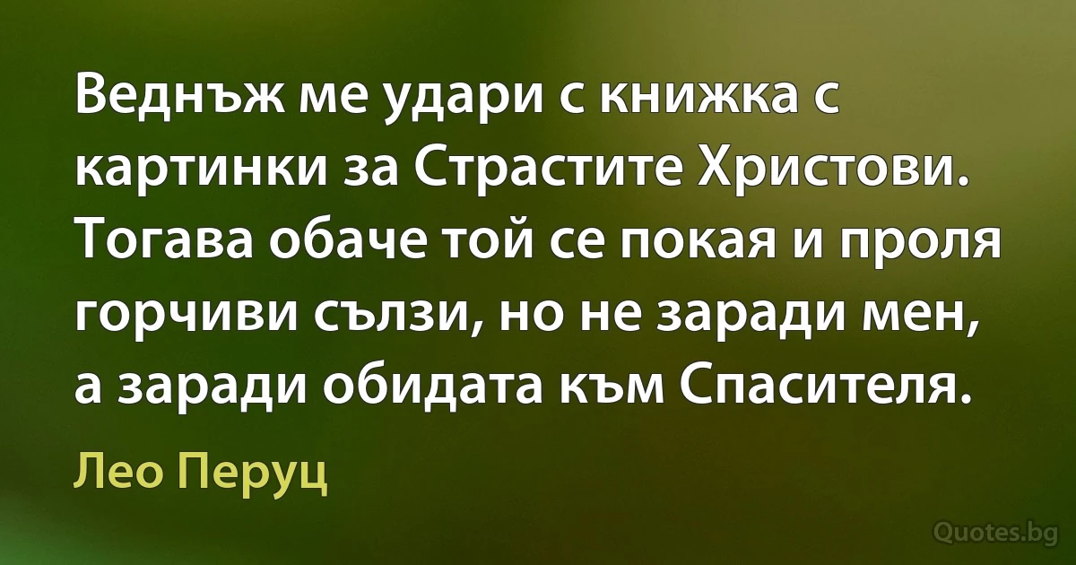 Веднъж ме удари с книжка с картинки за Страстите Христови. Тогава обаче той се покая и проля горчиви сълзи, но не заради мен, а заради обидата към Спасителя. (Лео Перуц)