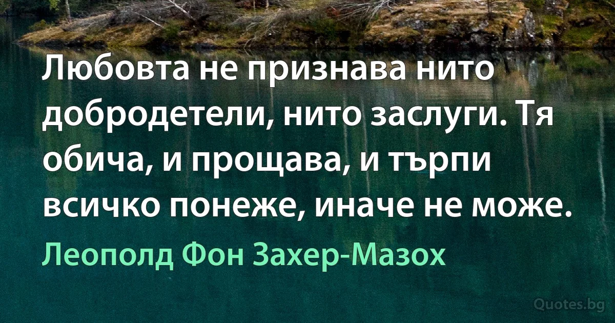 Любовта не признава нито добродетели, нито заслуги. Тя обича, и прощава, и търпи всичко понеже, иначе не може. (Леополд Фон Захер-Мазох)