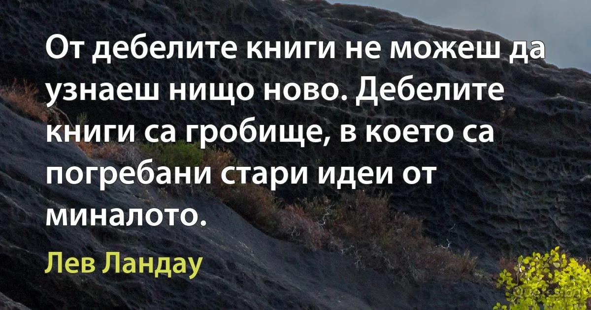 От дебелите книги не можеш да узнаеш нищо ново. Дебелите книги са гробище, в което са погребани стари идеи от миналото. (Лев Ландау)