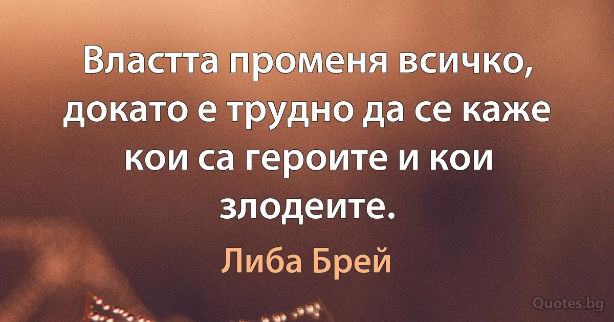 Властта променя всичко, докато е трудно да се каже кои са героите и кои злодеите. (Либа Брей)