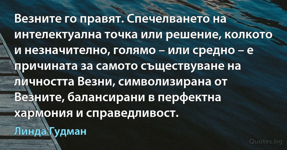 Везните го правят. Спечелването на интелектуална точка или решение, колкото и незначително, голямо – или средно – е причината за самото съществуване на личността Везни, символизирана от Везните, балансирани в перфектна хармония и справедливост. (Линда Гудман)