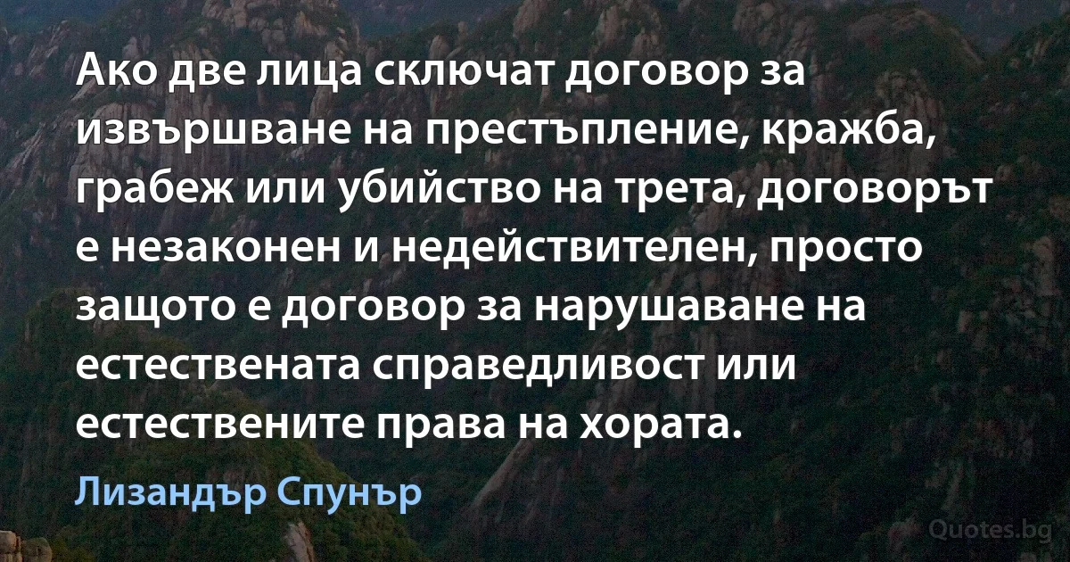 Ако две лица сключат договор за извършване на престъпление, кражба, грабеж или убийство на трета, договорът е незаконен и недействителен, просто защото е договор за нарушаване на естествената справедливост или естествените права на хората. (Лизандър Спунър)