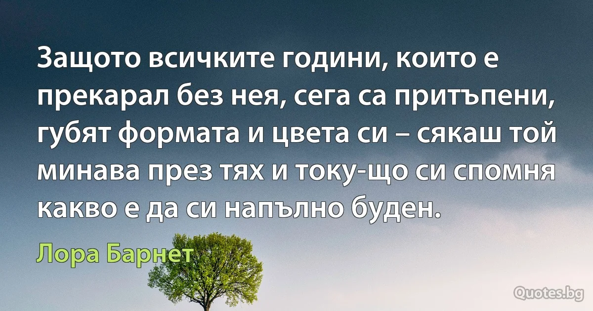 Защото всичките години, които е прекарал без нея, сега са притъпени, губят формата и цвета си – сякаш той минава през тях и току-що си спомня какво е да си напълно буден. (Лора Барнет)