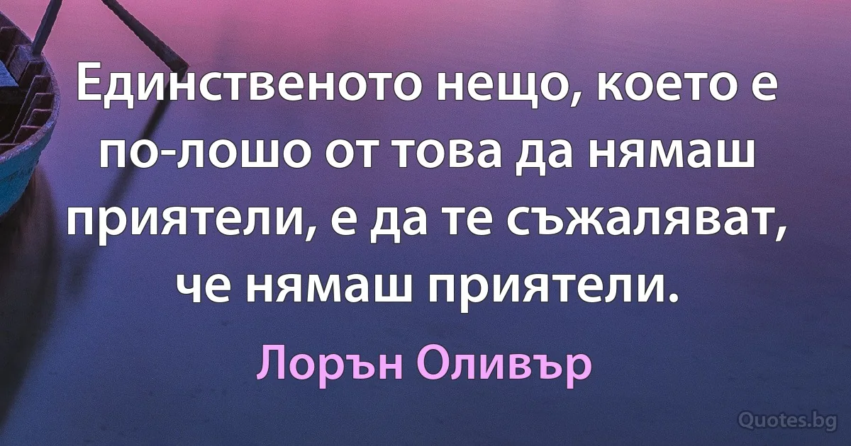 Единственото нещо, което е по-лошо от това да нямаш приятели, е да те съжаляват, че нямаш приятели. (Лорън Оливър)