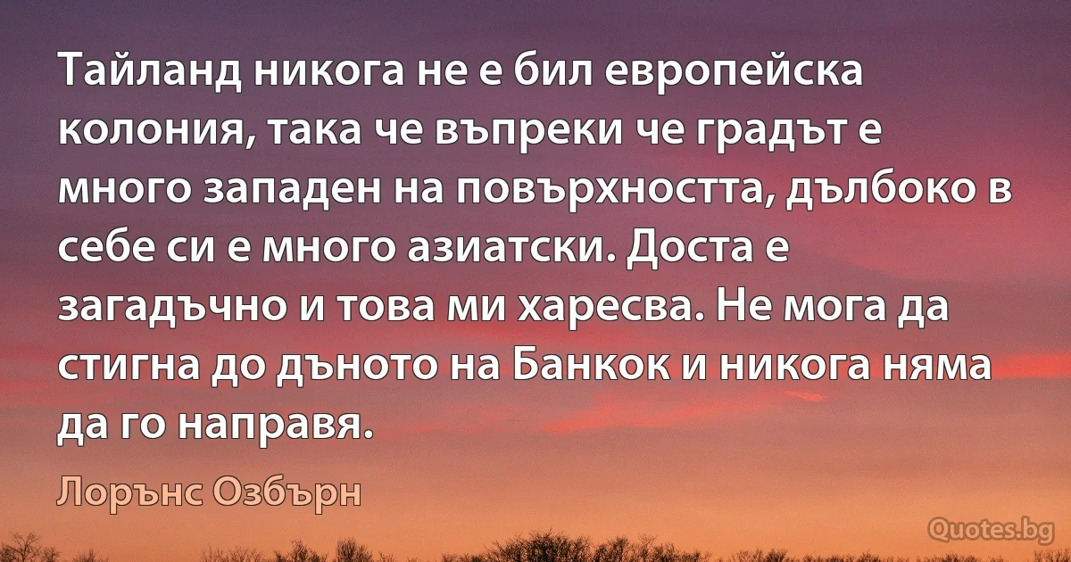 Тайланд никога не е бил европейска колония, така че въпреки че градът е много западен на повърхността, дълбоко в себе си е много азиатски. Доста е загадъчно и това ми харесва. Не мога да стигна до дъното на Банкок и никога няма да го направя. (Лорънс Озбърн)