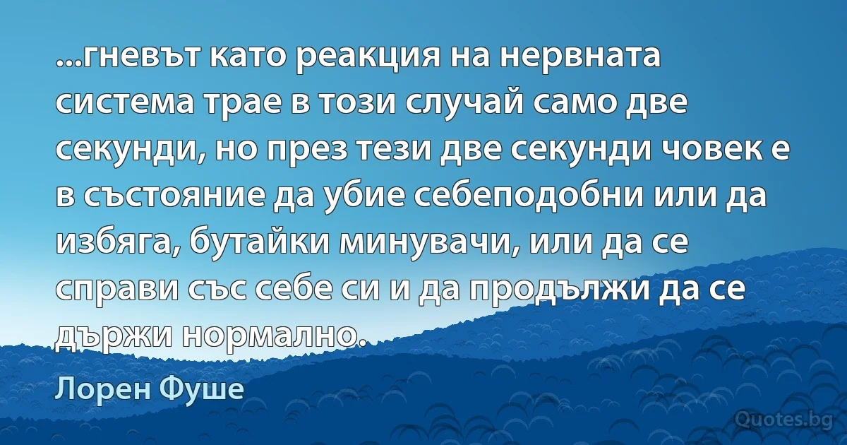 ...гневът като реакция на нервната система трае в този случай само две секунди, но през тези две секунди човек е в състояние да убие себеподобни или да избяга, бутайки минувачи, или да се справи със себе си и да продължи да се държи нормално. (Лорен Фуше)