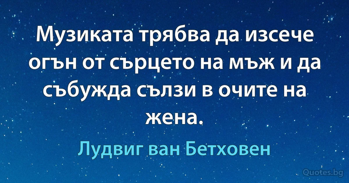 Музиката трябва да изсече огън от сърцето на мъж и да събужда сълзи в очите на жена. (Лудвиг ван Бетховен)