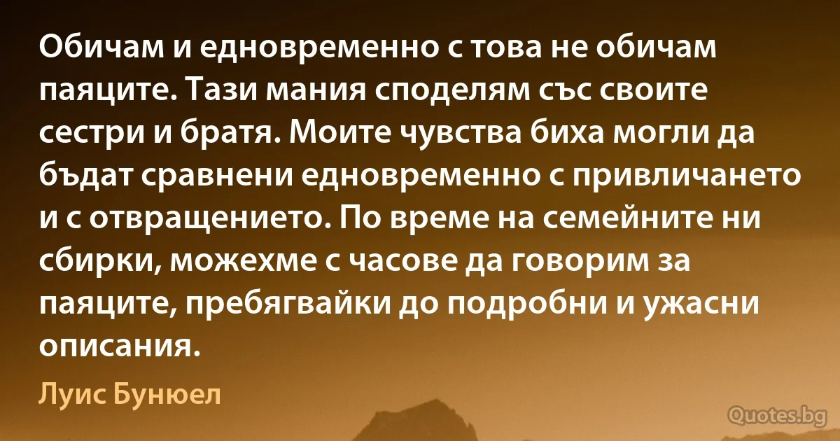 Обичам и едновременно с това не обичам паяците. Тази мания споделям със своите сестри и братя. Моите чувства биха могли да бъдат сравнени едновременно с привличането и с отвращението. По време на семейните ни сбирки, можехме с часове да говорим за паяците, пребягвайки до подробни и ужасни описания. (Луис Бунюел)