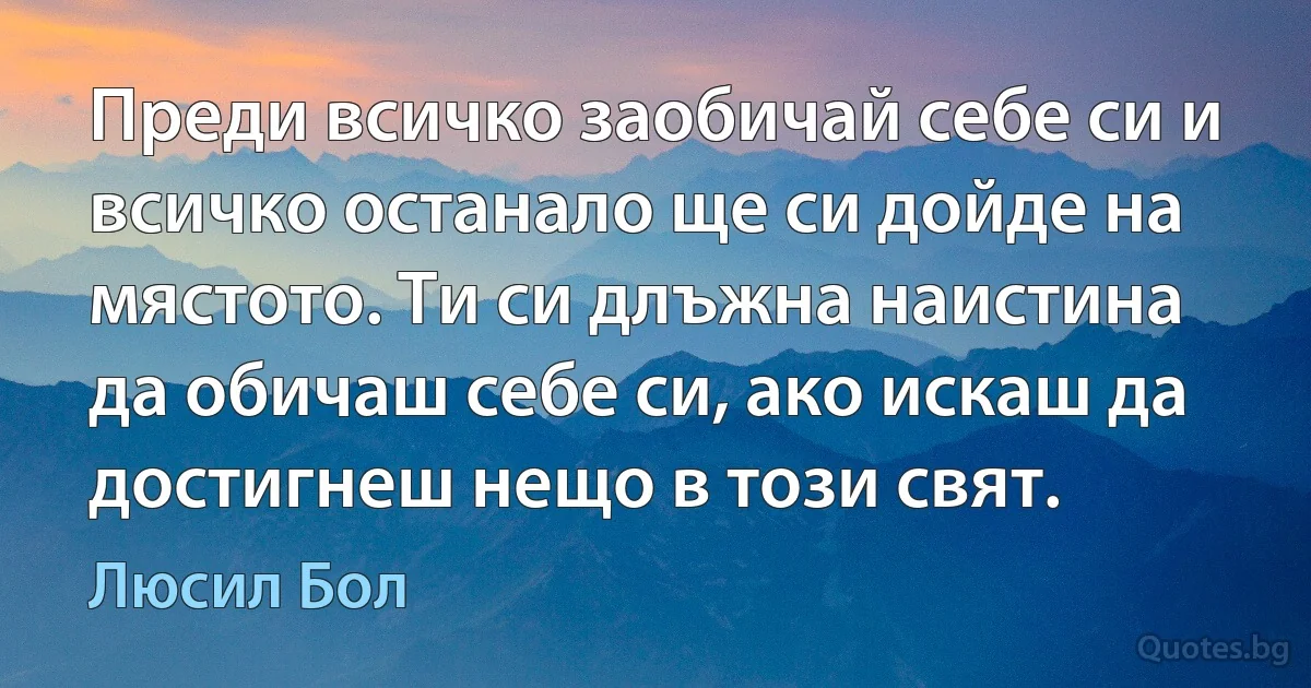 Преди всичко заобичай себе си и всичко останало ще си дойде на мястото. Ти си длъжна наистина да обичаш себе си, ако искаш да достигнеш нещо в този свят. (Люсил Бол)