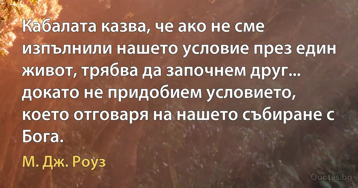 Кабалата казва, че ако не сме изпълнили нашето условие през един живот, трябва да започнем друг... докато не придобием условието, което отговаря на нашето събиране с Бога. (М. Дж. Роуз)