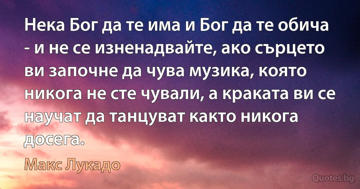 Нека Бог да те има и Бог да те обича - и не се изненадвайте, ако сърцето ви започне да чува музика, която никога не сте чували, а краката ви се научат да танцуват както никога досега. (Макс Лукадо)