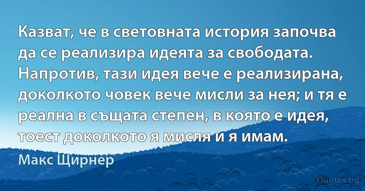 Казват, че в световната история започва да се реализира идеята за свободата. Напротив, тази идея вече е реализирана, доколкото човек вече мисли за нея; и тя е реална в същата степен, в която е идея, тоест доколкото я мисля и я имам. (Макс Щирнер)