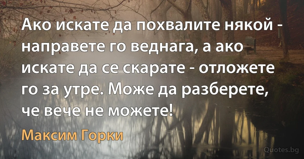 Ако искате да похвалите някой - направете го веднага, а ако искате да се скарате - отложете го за утре. Може да разберете, че вече не можете! (Максим Горки)