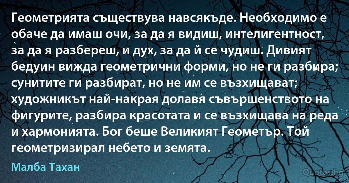 Геометрията съществува навсякъде. Необходимо е обаче да имаш очи, за да я видиш, интелигентност, за да я разбереш, и дух, за да й се чудиш. Дивият бедуин вижда геометрични форми, но не ги разбира; сунитите ги разбират, но не им се възхищават; художникът най-накрая долавя съвършенството на фигурите, разбира красотата и се възхищава на реда и хармонията. Бог беше Великият Геометър. Той геометризирал небето и земята. (Малба Тахан)