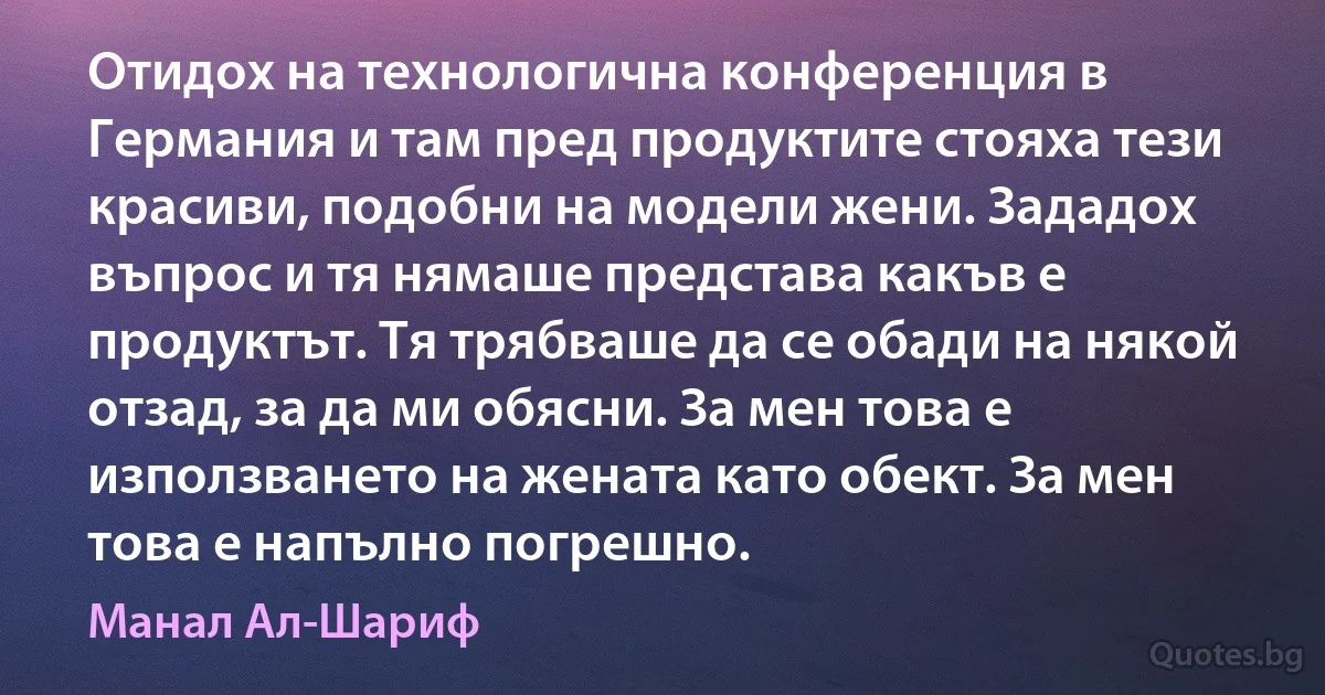 Отидох на технологична конференция в Германия и там пред продуктите стояха тези красиви, подобни на модели жени. Зададох въпрос и тя нямаше представа какъв е продуктът. Тя трябваше да се обади на някой отзад, за да ми обясни. За мен това е използването на жената като обект. За мен това е напълно погрешно. (Манал Ал-Шариф)