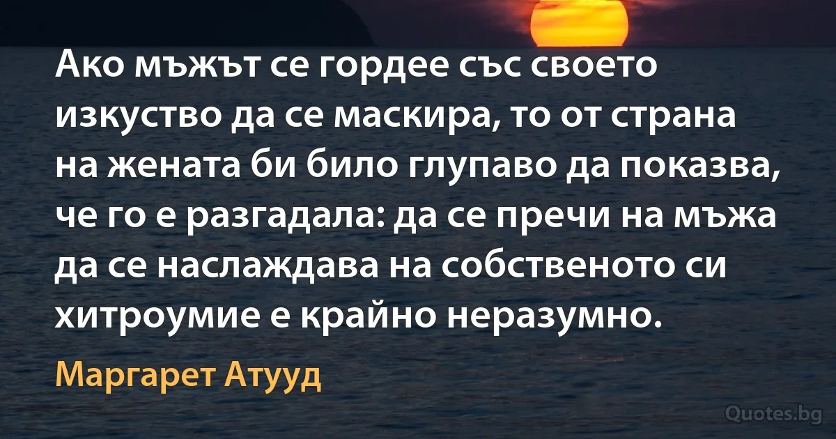 Ако мъжът се гордее със своето изкуство да се маскира, то от страна на жената би било глупаво да показва, че го е разгадала: да се пречи на мъжа да се наслаждава на собственото си хитроумие е крайно неразумно. (Маргарет Атууд)