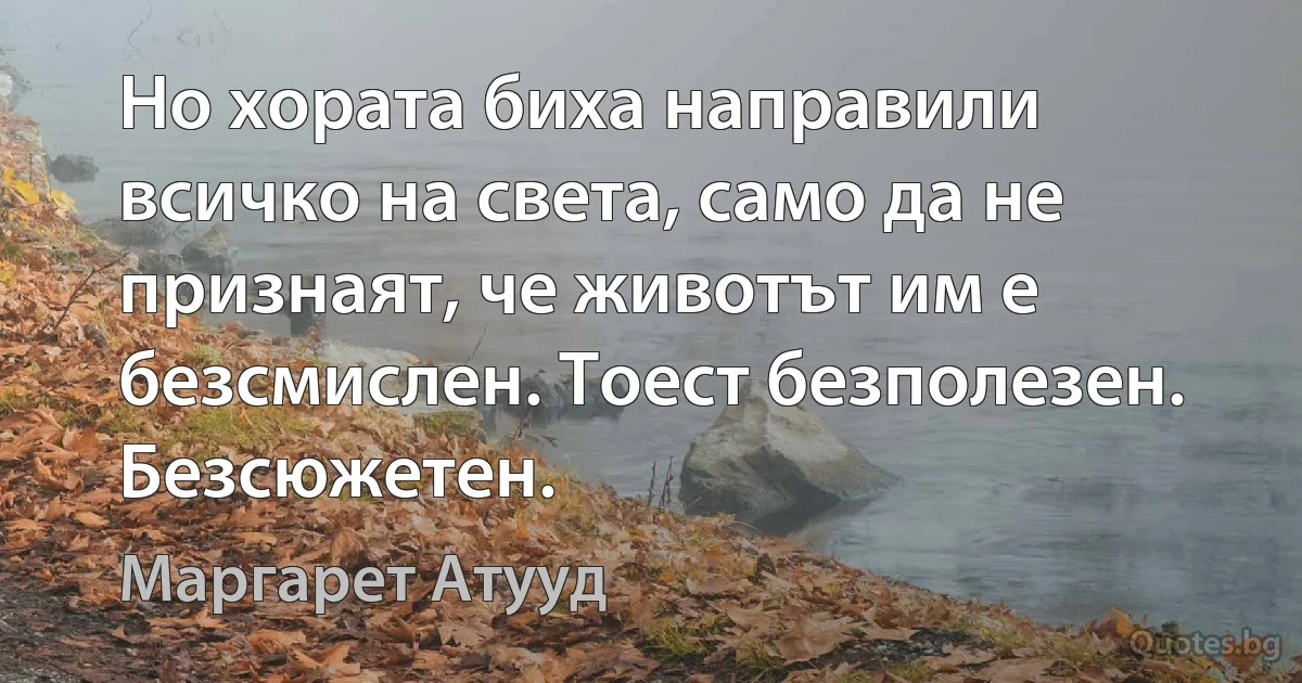 Но хората биха направили всичко на света, само да не признаят, че животът им е безсмислен. Тоест безполезен. Безсюжетен. (Маргарет Атууд)