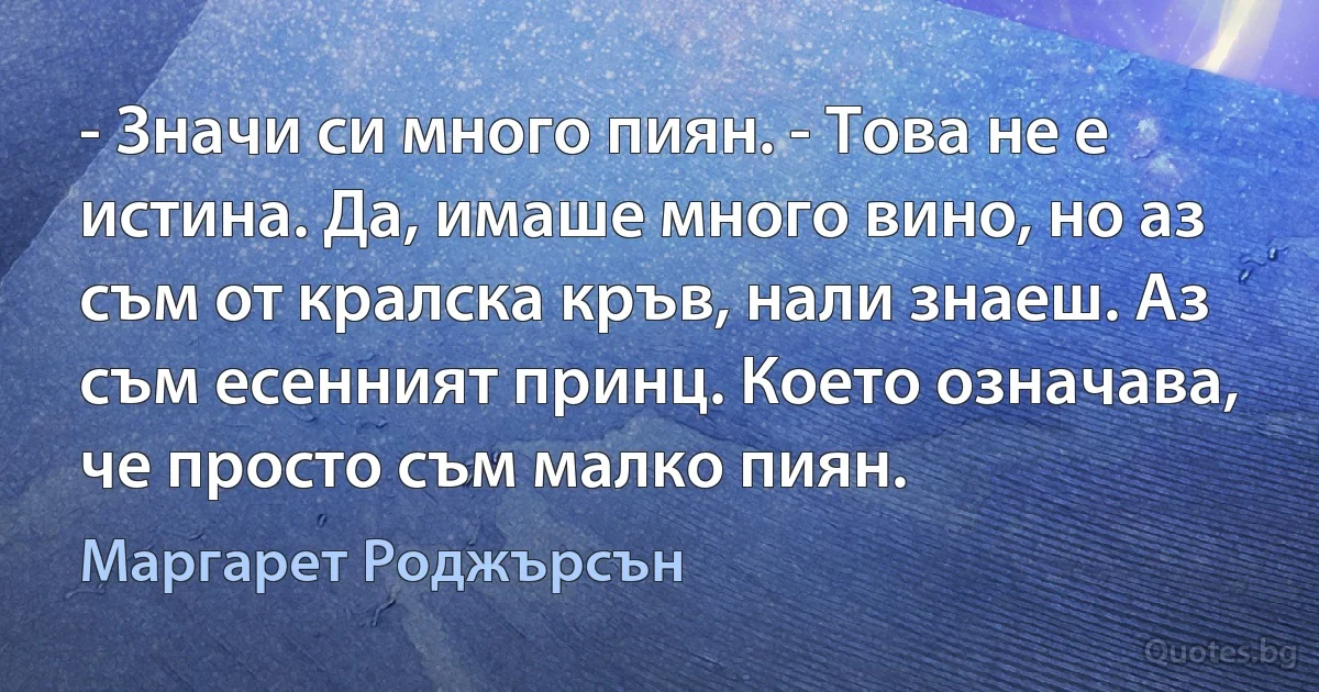 - Значи си много пиян. - Това не е истина. Да, имаше много вино, но аз съм от кралска кръв, нали знаеш. Аз съм есенният принц. Което означава, че просто съм малко пиян. (Маргарет Роджърсън)