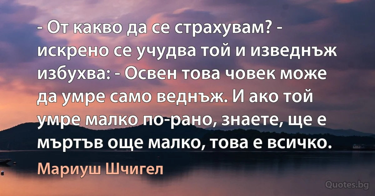 - От какво да се страхувам? - искрено се учудва той и изведнъж избухва: - Освен това човек може да умре само веднъж. И ако той умре малко по-рано, знаете, ще е мъртъв още малко, това е всичко. (Мариуш Шчигел)