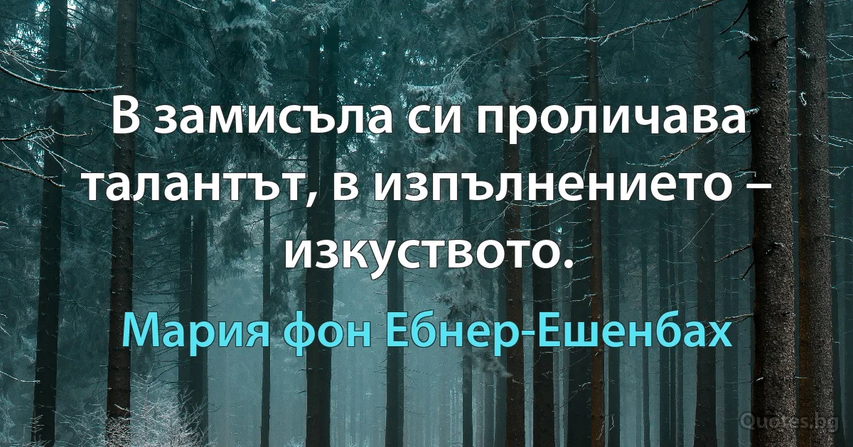 В замисъла си проличава талантът, в изпълнението – изкуството. (Мария фон Ебнер-Ешенбах)