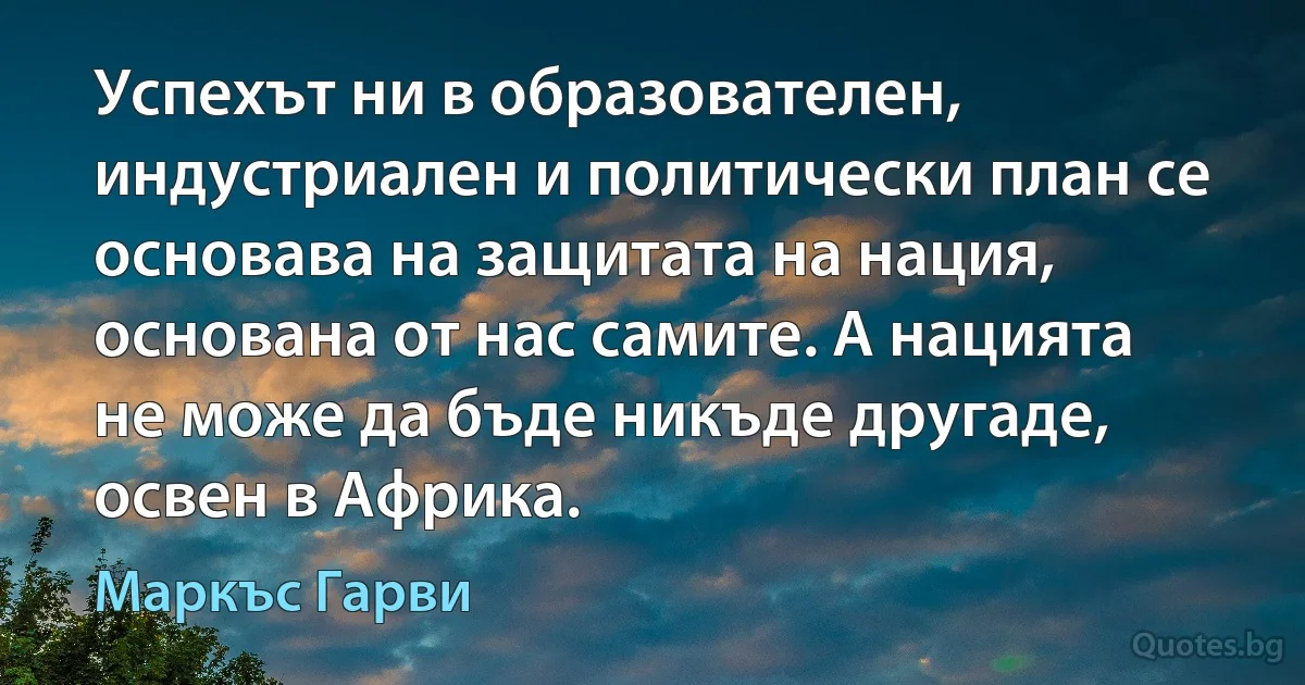 Успехът ни в образователен, индустриален и политически план се основава на защитата на нация, основана от нас самите. А нацията не може да бъде никъде другаде, освен в Африка. (Маркъс Гарви)