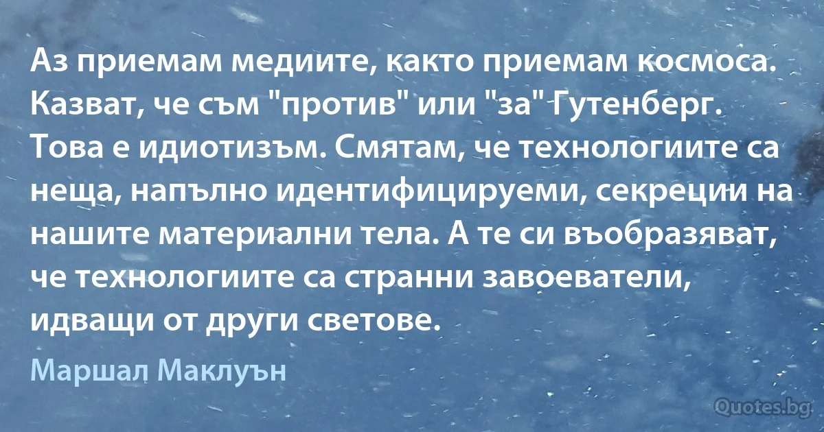 Аз приемам медиите, както приемам космоса. Казват, че съм "против" или "за" Гутенберг. Това е идиотизъм. Смятам, че технологиите са неща, напълно идентифицируеми, секреции на нашите материални тела. А те си въобразяват, че технологиите са странни завоеватели, идващи от други светове. (Маршал Маклуън)