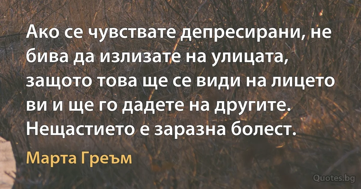 Ако се чувствате депресирани, не бива да излизате на улицата, защото това ще се види на лицето ви и ще го дадете на другите. Нещастието е заразна болест. (Марта Греъм)