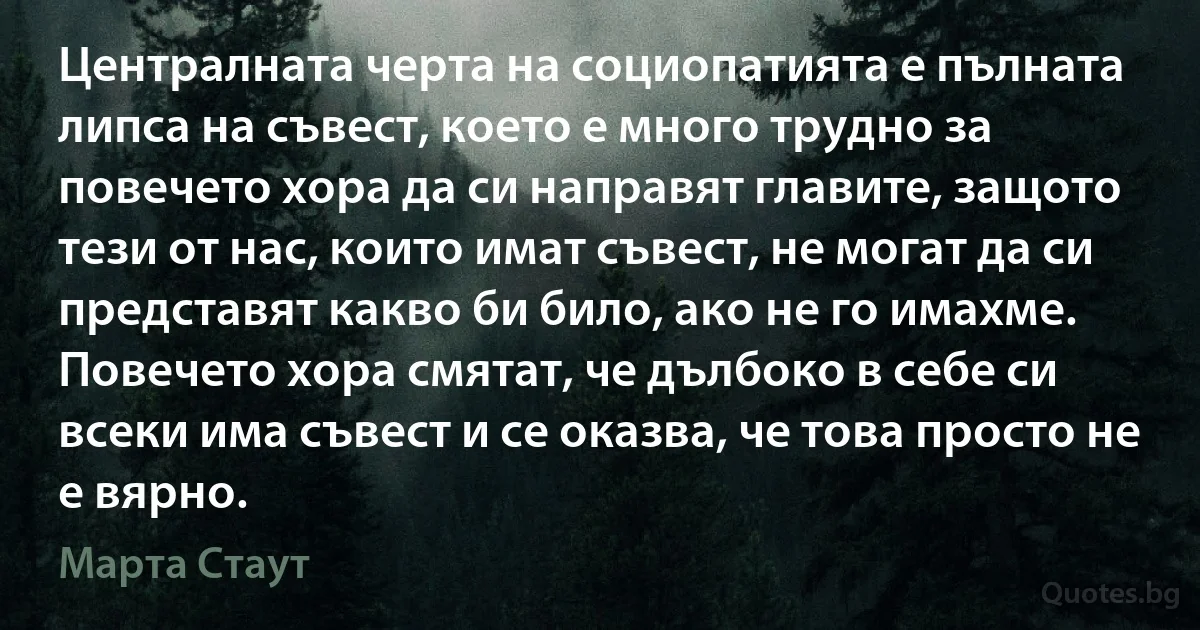 Централната черта на социопатията е пълната липса на съвест, което е много трудно за повечето хора да си направят главите, защото тези от нас, които имат съвест, не могат да си представят какво би било, ако не го имахме. Повечето хора смятат, че дълбоко в себе си всеки има съвест и се оказва, че това просто не е вярно. (Марта Стаут)