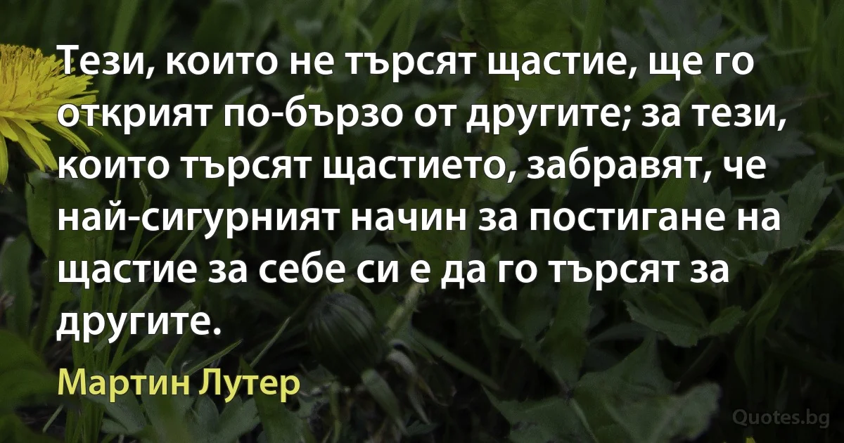 Тези, които не търсят щастие, ще го открият по-бързо от другите; за тези, които търсят щастието, забравят, че най-сигурният начин за постигане на щастие за себе си е да го търсят за другите. (Мартин Лутер)