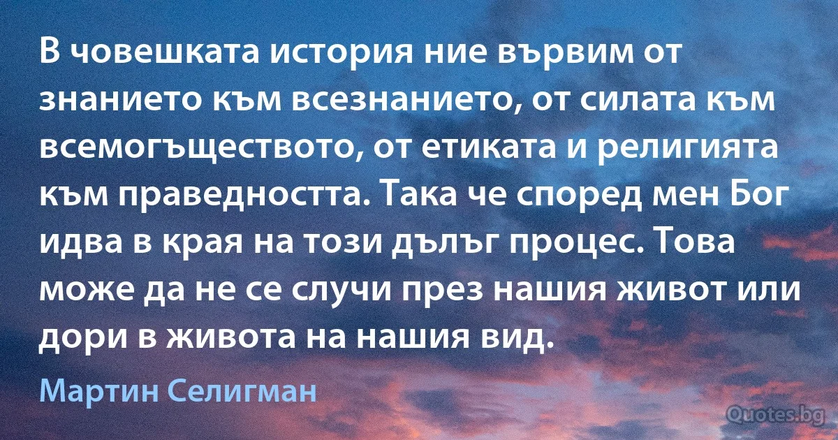 В човешката история ние вървим от знанието към всезнанието, от силата към всемогъществото, от етиката и религията към праведността. Така че според мен Бог идва в края на този дълъг процес. Това може да не се случи през нашия живот или дори в живота на нашия вид. (Мартин Селигман)