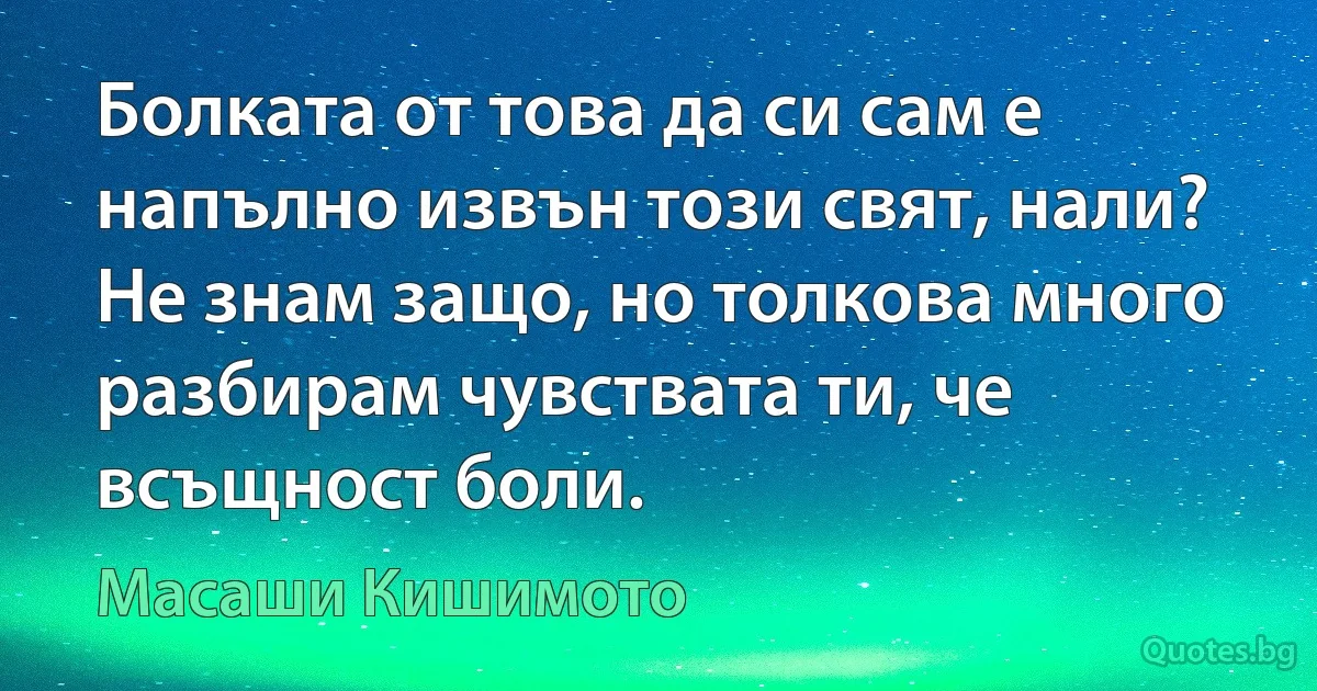 Болката от това да си сам е напълно извън този свят, нали? Не знам защо, но толкова много разбирам чувствата ти, че всъщност боли. (Масаши Кишимото)