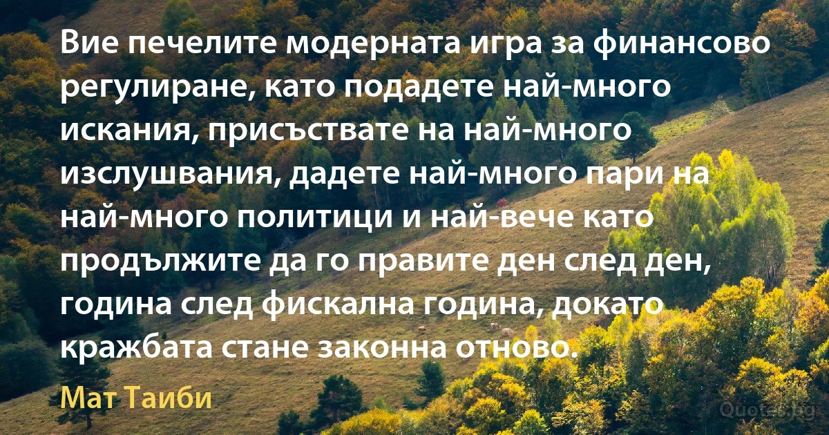 Вие печелите модерната игра за финансово регулиране, като подадете най-много искания, присъствате на най-много изслушвания, дадете най-много пари на най-много политици и най-вече като продължите да го правите ден след ден, година след фискална година, докато кражбата стане законна отново. (Мат Таиби)