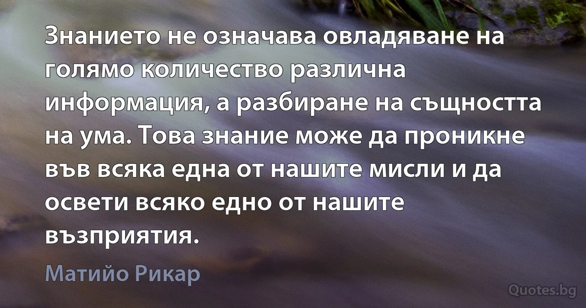 Знанието не означава овладяване на голямо количество различна информация, а разбиране на същността на ума. Това знание може да проникне във всяка една от нашите мисли и да освети всяко едно от нашите възприятия. (Матийо Рикар)