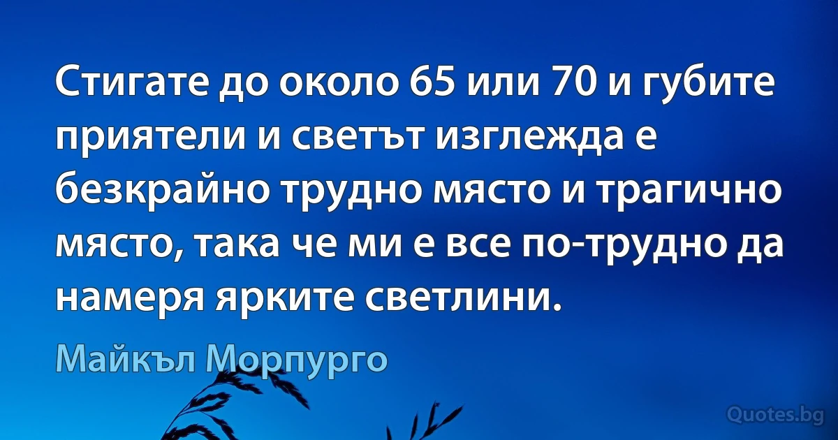 Стигате до около 65 или 70 и губите приятели и светът изглежда е безкрайно трудно място и трагично място, така че ми е все по-трудно да намеря ярките светлини. (Майкъл Морпурго)