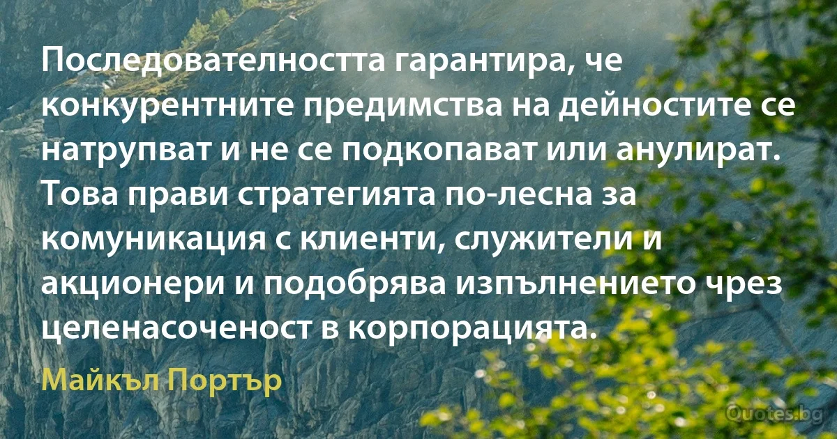 Последователността гарантира, че конкурентните предимства на дейностите се натрупват и не се подкопават или анулират. Това прави стратегията по-лесна за комуникация с клиенти, служители и акционери и подобрява изпълнението чрез целенасоченост в корпорацията. (Майкъл Портър)