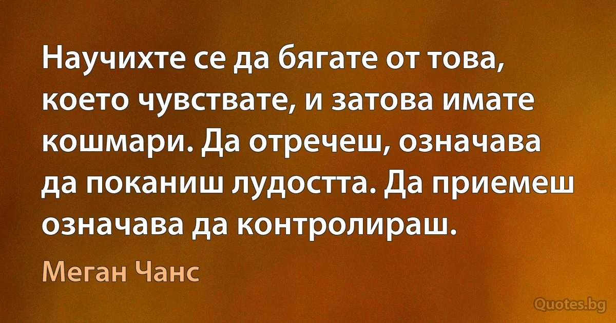 Научихте се да бягате от това, което чувствате, и затова имате кошмари. Да отречеш, означава да поканиш лудостта. Да приемеш означава да контролираш. (Меган Чанс)