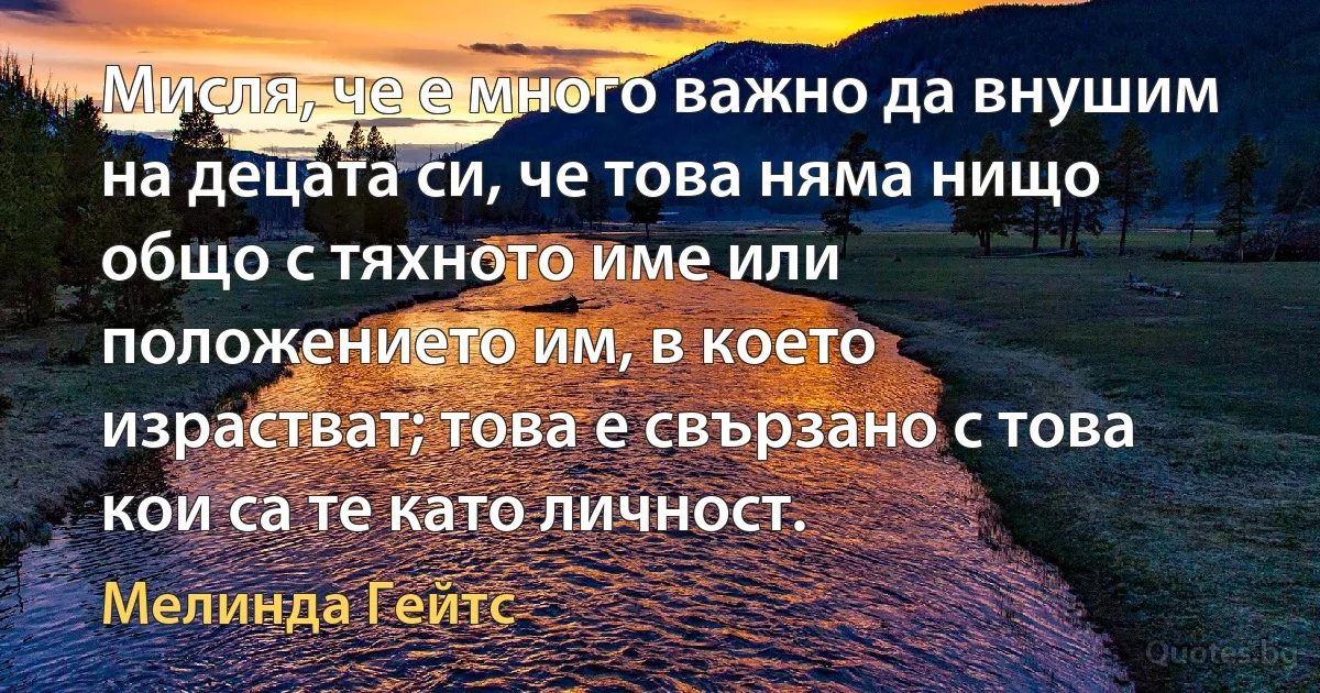 Мисля, че е много важно да внушим на децата си, че това няма нищо общо с тяхното име или положението им, в което израстват; това е свързано с това кои са те като личност. (Мелинда Гейтс)