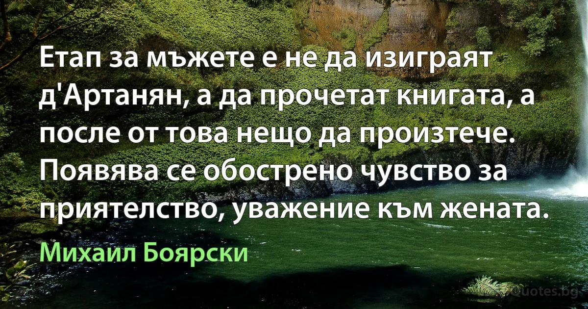 Етап за мъжете е не да изиграят д'Артанян, а да прочетат книгата, а после от това нещо да произтече. Появява се обострено чувство за приятелство, уважение към жената. (Михаил Боярски)