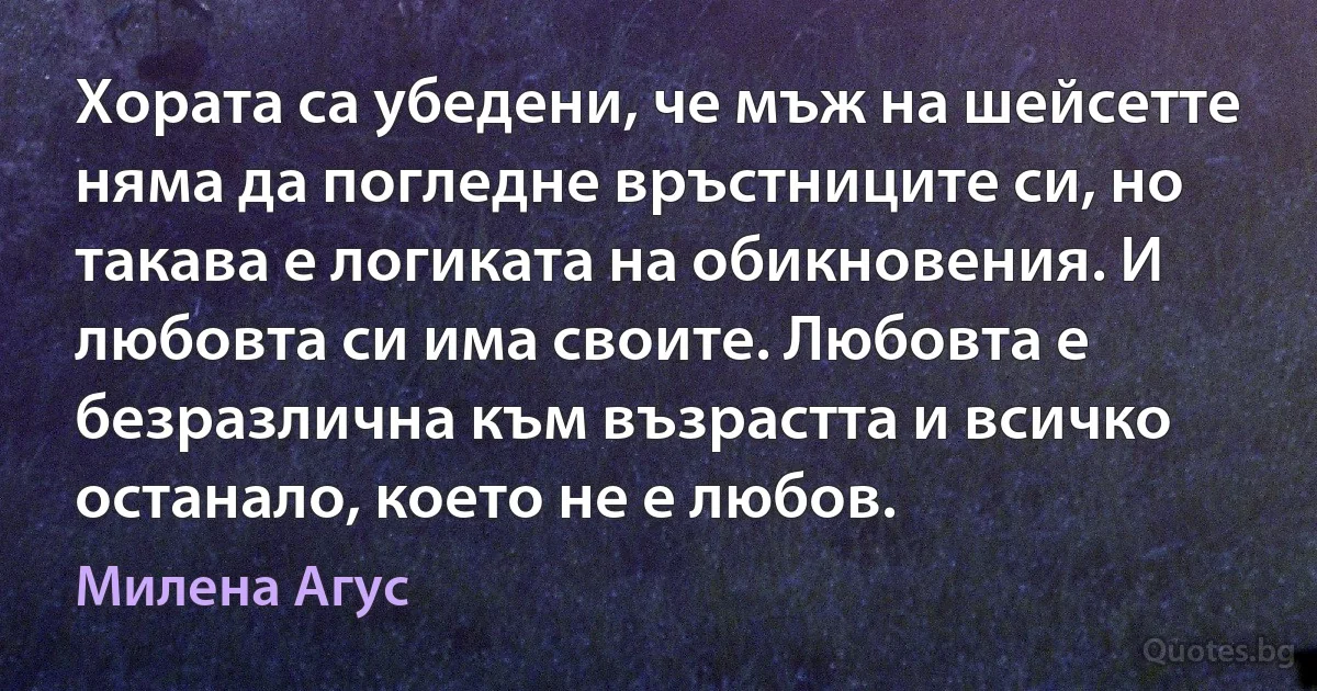 Хората са убедени, че мъж на шейсетте няма да погледне връстниците си, но такава е логиката на обикновения. И любовта си има своите. Любовта е безразлична към възрастта и всичко останало, което не е любов. (Милена Агус)