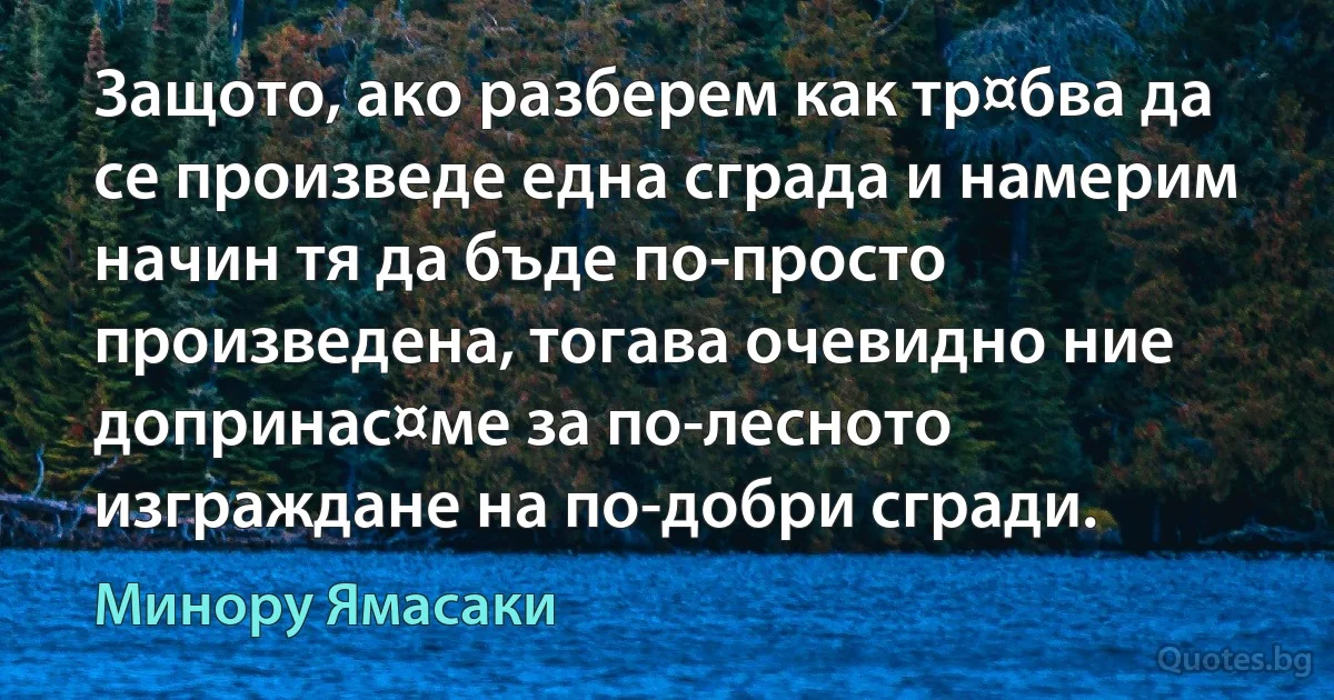 Защото, ако разберем как тр¤бва да се произведе една сграда и намерим начин тя да бъде по-просто произведена, тогава очевидно ние допринас¤ме за по-лесното изграждане на по-добри сгради. (Минору Ямасаки)