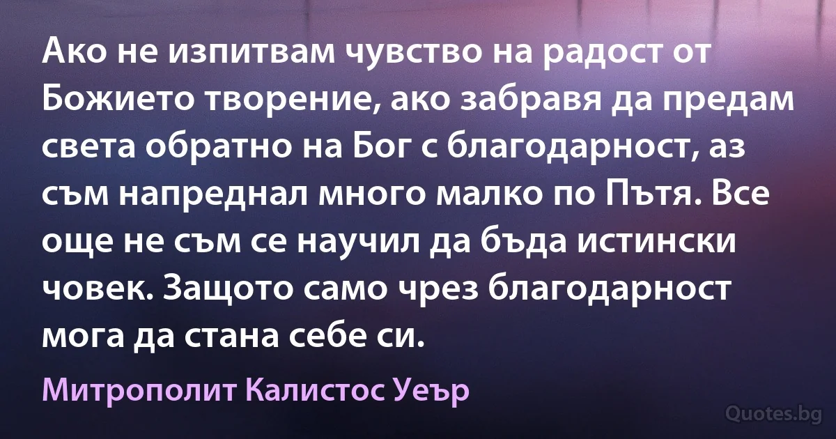 Ако не изпитвам чувство на радост от Божието творение, ако забравя да предам света обратно на Бог с благодарност, аз съм напреднал много малко по Пътя. Все още не съм се научил да бъда истински човек. Защото само чрез благодарност мога да стана себе си. (Митрополит Калистос Уеър)